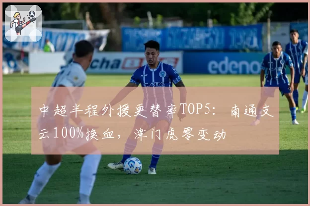 中超半程外援更替率TOP5：南通支云100%换血，津门虎零变动