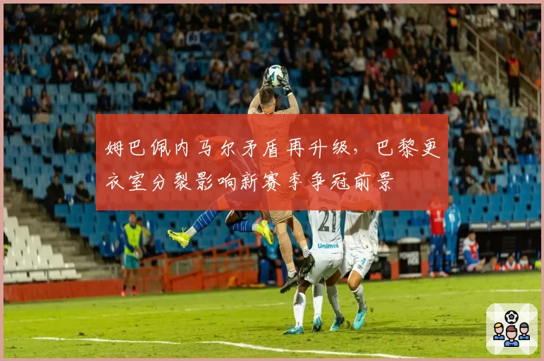姆巴佩内马尔矛盾再升级，巴黎更衣室分裂影响新赛季争冠前景