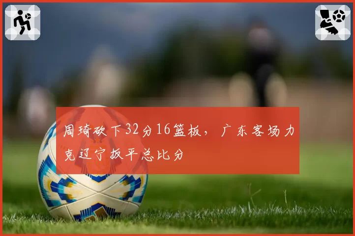 周琦砍下32分16篮板，广东客场力克辽宁扳平总比分