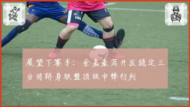 展望下赛季：余嘉豪若开发稳定三分将跻身联盟顶级中锋行列